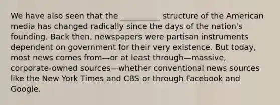 We have also seen that the __________ structure of the American media has changed radically since the days of the nation's founding. Back then, newspapers were partisan instruments dependent on government for their very existence. But today, most news comes from—or at least through—massive, corporate-owned sources—whether conventional news sources like the New York Times and CBS or through Facebook and Google.