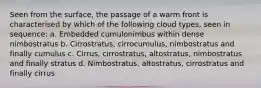 Seen from the surface, the passage of a warm front is characterised by which of the following cloud types, seen in sequence: a. Embedded cumulonimbus within dense nimbostratus b. Cirrostratus, cirrocumulus, nimbostratus and finally cumulus c. Cirrus, cirrostratus, altostratus, nimbostratus and finally stratus d. Nimbostratus, altostratus, cirrostratus and finally cirrus