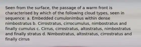 Seen from the surface, the passage of a warm front is characterised by which of the following cloud types, seen in sequence: a. Embedded cumulonimbus within dense nimbostratus b. Cirrostratus, cirrocumulus, nimbostratus and finally cumulus c. Cirrus, cirrostratus, altostratus, nimbostratus and finally stratus d. Nimbostratus, altostratus, cirrostratus and finally cirrus