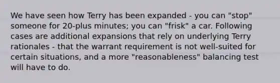 We have seen how Terry has been expanded - you can "stop" someone for 20-plus minutes; you can "frisk" a car. Following cases are additional expansions that rely on underlying Terry rationales - that the warrant requirement is not well-suited for certain situations, and a more "reasonableness" balancing test will have to do.