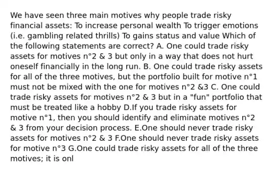 We have seen three main motives why people trade risky financial assets: To increase personal wealth To trigger emotions (i.e. gambling related thrills) To gains status and value Which of the following statements are correct? A. One could trade risky assets for motives n°2 & 3 but only in a way that does not hurt oneself financially in the long run. B. One could trade risky assets for all of the three motives, but the portfolio built for motive n°1 must not be mixed with the one for motives n°2 &3 C. One could trade risky assets for motives n°2 & 3 but in a "fun" portfolio that must be treated like a hobby D.If you trade risky assets for motive n°1, then you should identify and eliminate motives n°2 & 3 from your decision process. E.One should never trade risky assets for motives n°2 & 3 F.One should never trade risky assets for motive n°3 G.One could trade risky assets for all of the three motives; it is onl