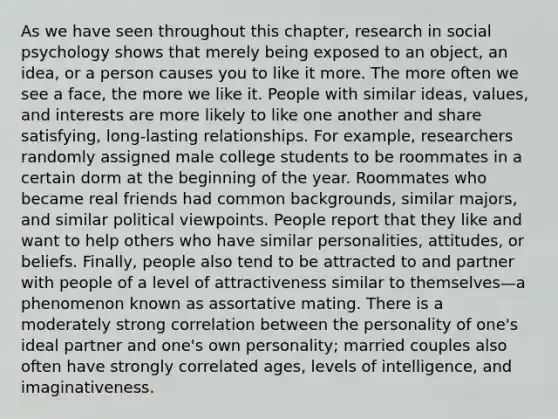 As we have seen throughout this chapter, research in social psychology shows that merely being exposed to an object, an idea, or a person causes you to like it more. The more often we see a face, the more we like it. People with similar ideas, values, and interests are more likely to like one another and share satisfying, long-lasting relationships. For example, researchers randomly assigned male college students to be roommates in a certain dorm at the beginning of the year. Roommates who became real friends had common backgrounds, similar majors, and similar political viewpoints. People report that they like and want to help others who have similar personalities, attitudes, or beliefs. Finally, people also tend to be attracted to and partner with people of a level of attractiveness similar to themselves—a phenomenon known as assortative mating. There is a moderately strong correlation between the personality of one's ideal partner and one's own personality; married couples also often have strongly correlated ages, levels of intelligence, and imaginativeness.