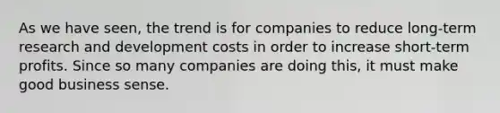 As we have seen, the trend is for companies to reduce long-term research and development costs in order to increase short-term profits. Since so many companies are doing this, it must make good business sense.