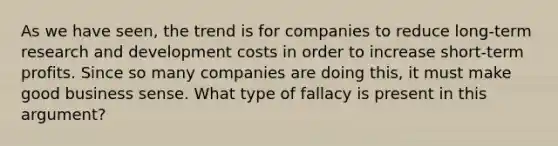 As we have seen, the trend is for companies to reduce long-term research and development costs in order to increase short-term profits. Since so many companies are doing this, it must make good business sense. What type of fallacy is present in this argument?