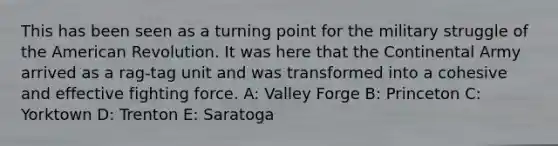 This has been seen as a turning point for the military struggle of the American Revolution. It was here that the Continental Army arrived as a rag-tag unit and was transformed into a cohesive and effective fighting force. A: Valley Forge B: Princeton C: Yorktown D: Trenton E: Saratoga