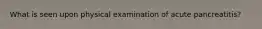 What is seen upon physical examination of acute pancreatitis?