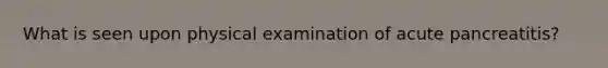 What is seen upon physical examination of acute pancreatitis?