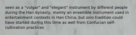 seen as a "vulgar" and "elegant" instrument by different people during the Han dynasty; mainly an ensemble instrument used in entertainment contexts in Han China, but solo tradition could have started during this time as well from Confucian self-cultivation practices