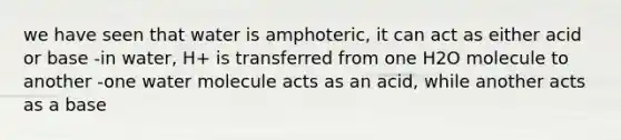 we have seen that water is amphoteric, it can act as either acid or base -in water, H+ is transferred from one H2O molecule to another -one water molecule acts as an acid, while another acts as a base