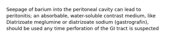 Seepage of barium into the peritoneal cavity can lead to peritonitis; an absorbable, water-soluble contrast medium, like Diatrizoate meglumine or diatrizoate sodium (gastrografin), should be used any time perforation of the GI tract is suspected