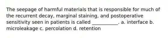 The seepage of harmful materials that is responsible for much of the recurrent decay, marginal staining, and postoperative sensitivity seen in patients is called ___________. a. interface b. microleakage c. percolation d. retention