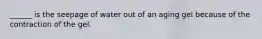______ is the seepage of water out of an aging gel because of the contraction of the gel.