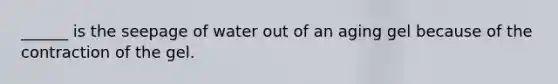 ______ is the seepage of water out of an aging gel because of the contraction of the gel.