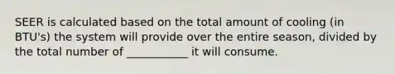 SEER is calculated based on the total amount of cooling (in BTU's) the system will provide over the entire season, divided by the total number of ___________ it will consume.