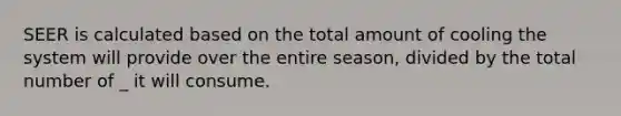 SEER is calculated based on the total amount of cooling the system will provide over the entire season, divided by the total number of _ it will consume.