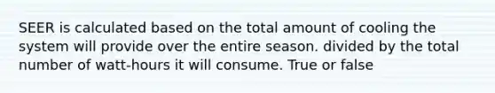 SEER is calculated based on the total amount of cooling the system will provide over the entire season. divided by the total number of watt-hours it will consume. True or false