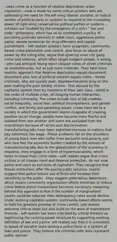 --sees crime as a function of relative deprivation under capitalism --view is made by some critical scholars who are addressing the need for the left wing (liberal, socialist, or radical section of political party or system) to respond to the increasing power of right-wing conservative political parties or systems --scholars are troubled by the emergence of a strict " law and order" philosophy, which has as its centerpiece a policy of punishing juveniles severely in adult court, aggressive police patrol, severe sentences for drug offenders and capital punishment. --left realism scholars favor pragmatic, community-based crime prevention and control. also focus on abuse of power by the ruling elite. argue that ignoring inner city gang crime and violence, which often target indigent people, is wrong. --John Lea and Jock Young reject utopian views of street criminals as revolutionaries, but as just mere criminals. They take more realistic approach that Relative deprivation equals discontent; discontent plus lack of political solution equals crime --Street criminals, who are usually poor, disproportionately prey on the poor making the poor doubly victims - first abused by the capitalist system then by members of their own class --world in the midst of multiple crisis, all shaping human interaction, including criminality. The crises include lack of job creation, social inequality, social fear, political incompetence, and gender conflict, and family and parenting issues. crises have led to a society in which the government seems incapable of creating positive social change: people have become more fearful and isolated from one another and some are excluded from the mainstream because of racism and discrimination; manufacturing jobs have been exported overseas to nations that pay extremely low wage --These problems fall on the shoulders of young black men who suffer from exclusion and poverty and who now feel the economic burden created by the erosion of manufacturing jobs due to the globalization of the economy. In response, they engage in a form of hypermasculinity, which helps increase their crime rates --Left realists argue that crime victims in all classes need and deserve protection. do not view police and court as evil tools of capitalism. They recognize that theses institutions offer life-saving public services. mainly suggest that police reduce use of force and increase their sensitivity to the public --they suggest preemptive deterrence which means community organization efforts eliminate or reduce crime before police involvement becomes necessary. reasoning behind this approach is that if the number of marginalized youths could be reduced, then delinquency rates would decline. Under existing capitalist system, community-based efforts seems to hold the greatest promise of crime control. Left realists welcome critical ideas but also build on the work of mainstream theories --left realism has been criticized by critical thinkers as legitimizing the existing power structure by supporting existing definition of law and justice. left realists say that it is unrealistic to speak of socialist state lacking a police force or a system of laws and justice. They believe the criminal code does represent public opinion