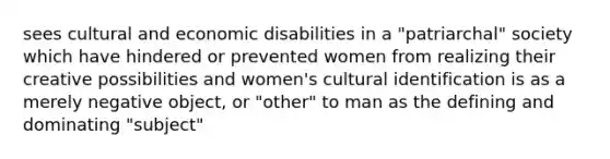 sees cultural and economic disabilities in a "patriarchal" society which have hindered or prevented women from realizing their creative possibilities and women's cultural identification is as a merely negative object, or "other" to man as the defining and dominating "subject"