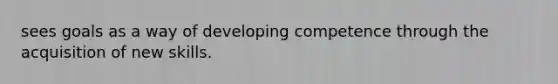 sees goals as a way of developing competence through the acquisition of new skills.