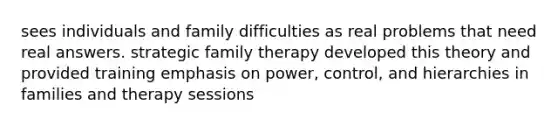 sees individuals and family difficulties as real problems that need real answers. strategic family therapy developed this theory and provided training emphasis on power, control, and hierarchies in families and therapy sessions