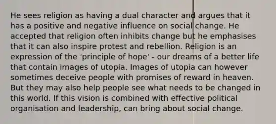 He sees religion as having a dual character and argues that it has a positive and negative influence on social change. He accepted that religion often inhibits change but he emphasises that it can also inspire protest and rebellion. Religion is an expression of the 'principle of hope' - our dreams of a better life that contain images of utopia. Images of utopia can however sometimes deceive people with promises of reward in heaven. But they may also help people see what needs to be changed in this world. If this vision is combined with effective political organisation and leadership, can bring about social change.