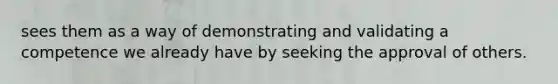 sees them as a way of demonstrating and validating a competence we already have by seeking the approval of others.