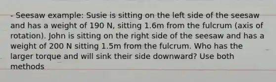 ‐ Seesaw example: Susie is sitting on the left side of the seesaw and has a weight of 190 N, sitting 1.6m from the fulcrum (axis of rotation). John is sitting on the right side of the seesaw and has a weight of 200 N sitting 1.5m from the fulcrum. Who has the larger torque and will sink their side downward? Use both methods