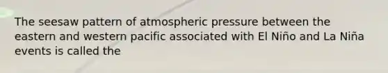 The seesaw pattern of atmospheric pressure between the eastern and western pacific associated with El Niño and La Niña events is called the