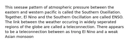 This seesaw pattern of atmospheric pressure between the eastern and western pacific is called the Southern Oseillation. Together, El Nino and the Southern Oscillation are called ENSO. The link between the weather occuring in widely seperated regions of the globe are called a teleconnection. There appears to be a teleconnection between as trong El Nino and a weak Asian monsoon