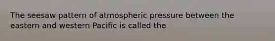 The seesaw pattern of atmospheric pressure between the eastern and western Pacific is called the