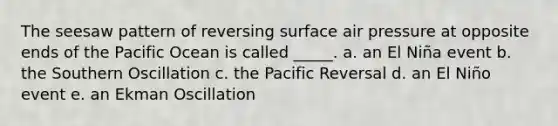 The seesaw pattern of reversing surface air pressure at opposite ends of the Pacific Ocean is called _____. a. an El Niña event b. the Southern Oscillation c. the Pacific Reversal d. an El Niño event e. an Ekman Oscillation