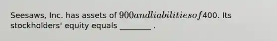 Seesaws, Inc. has assets of 900 and liabilities of400. Its stockholders' equity equals ________ .