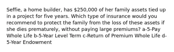 Seffie, a home builder, has 250,000 of her family assets tied up in a project for five years. Which type of insurance would you recommend to protect the family from the loss of these assets if she dies prematurely, without paying large premiums? a-5-Pay Whole Life b-5-Year Level Term c-Return of Premium Whole Life d-5-Year Endowment