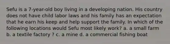 Sefu is a 7-year-old boy living in a developing nation. His country does not have child labor laws and his family has an expectation that he earn his keep and help support the family. In which of the following locations would Sefu most likely work? a. a small farm b. a textile factory ? c. a mine d. a commercial fishing boat