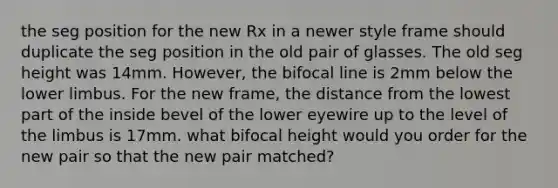 the seg position for the new Rx in a newer style frame should duplicate the seg position in the old pair of glasses. The old seg height was 14mm. However, the bifocal line is 2mm below the lower limbus. For the new frame, the distance from the lowest part of the inside bevel of the lower eyewire up to the level of the limbus is 17mm. what bifocal height would you order for the new pair so that the new pair matched?