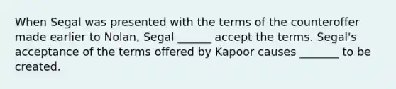 When Segal was presented with the terms of the counteroffer made earlier to Nolan, Segal ______ accept the terms. Segal's acceptance of the terms offered by Kapoor causes _______ to be created.