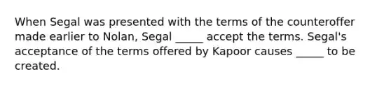 When Segal was presented with the terms of the counteroffer made earlier to Nolan, Segal _____ accept the terms. Segal's acceptance of the terms offered by Kapoor causes _____ to be created.