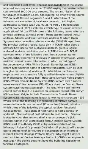 and Segment 4-300 bytes. The last acknowledgment the source received was sequence number 23,600 saying the receive buffer can now hold 800-300 byte streams. The retransmission timer for sequence number 23,600 has expired, so what will the source TCP do next? Resend segments 3 and 4. Which two of the following are examples of local area network (LAN) logical addresses? (Choose two.) 201.90.35.78 Port 23 Transmission control protocol (TCP) establishes which type of circuit between applications? Virtual Which three of the following terms refer to a physical address? (Choose three.) Media access control (MAC) address, Adapter address, Hardware address At which Open Systems Interconnection reference model (OSI/RM) layer does the physical address reside? Data Link In TCP/IP, what does a network host use to find a physical address, given a logical address? Address resolution protocol (ARP) Lesson 5: TCP/IP Services Which of the following describes a Domain Name System (DNS) resolver? It retrieves IP address information. Zones maintain domain name information in which record types? Resource records (RR). Which Domain Name System (DNS) record type specifies name to address translation, such as used in a glue record entry? Address (A). Which two mechanisms might a host use to resolve fully qualified domain names (FQDN) to IP addresses? (Choose two.) Host table, Domain Name System (DNS) Which Domain Name System (DNS) record lists a zone's name servers? Name server (NS) Where does the Domain Name System (DNS) namespace begin? The root. Which are the two control entries found in a master file resource record (RR) entry? (Choose two.) Origin, Include The maximum Domain Name System (DNS) domain name length is how many characters? 255 Which two of the following are examples of relative domain names in the ncti.com domain? (Choose two.) telnet, telnet.ncti Which three of the following are typical resolver functions? (Choose three.) Translation of host name to host address (IP address). , Translation of host address to host name. , General lookup function that returns all of a resource record's (RR) content, rather than a processed form A Domain Name System (DNS) start of authority (SOA) entry indicates which of the following? A domain's primary DNS Which IP protocol will a router use to inform neighbor routers of congestion on an interface? Internet Control Message Protocol (ICMP). Why might a device send an Internet Control Message Protocol (ICMP) source quench message? The device does not have the buffering capacity to forward a datagram.