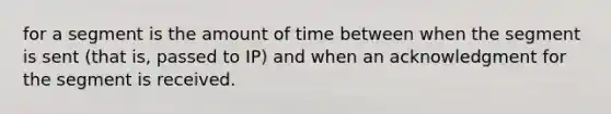 for a segment is the amount of time between when the segment is sent (that is, passed to IP) and when an acknowledgment for the segment is received.