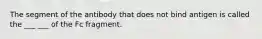 The segment of the antibody that does not bind antigen is called the ___ ___ of the Fc fragment.