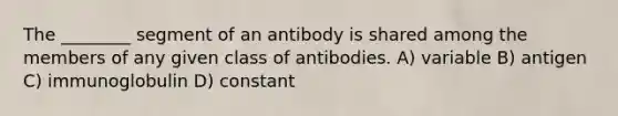 The ________ segment of an antibody is shared among the members of any given class of antibodies. A) variable B) antigen C) immunoglobulin D) constant