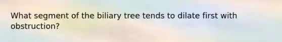 What segment of the biliary tree tends to dilate first with obstruction?