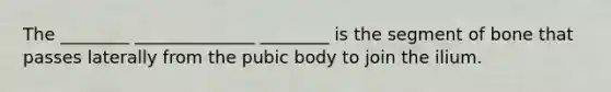 The ________ ______________ ________ is the segment of bone that passes laterally from the pubic body to join the ilium.