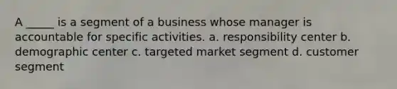 A _____ is a segment of a business whose manager is accountable for specific activities. a. responsibility center b. demographic center c. targeted market segment d. customer segment