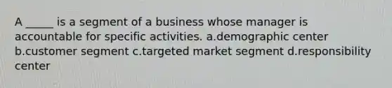 A _____ is a segment of a business whose manager is accountable for specific activities. a.demographic center b.customer segment c.targeted market segment d.responsibility center