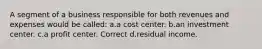 A segment of a business responsible for both revenues and expenses would be called: a.a cost center. b.an investment center. c.a profit center. Correct d.residual income.