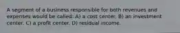 A segment of a business responsible for both revenues and expenses would be called: A) a cost center. B) an investment center. C) a profit center. D) residual income.