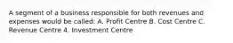 A segment of a business responsible for both revenues and expenses would be called: A. Profit Centre B. Cost Centre C. Revenue Centre 4. Investment Centre