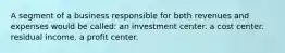 A segment of a business responsible for both revenues and expenses would be called: an investment center. a cost center. residual income. a profit center.