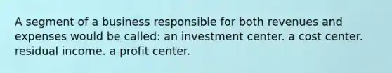 A segment of a business responsible for both revenues and expenses would be called: an investment center. a cost center. residual income. a profit center.